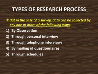 TYPES OF RESEARCH PROCESS
But in the case of a survey, data can be collected by
any one or more of the following ways:
1) By Observation
2) Through personal interview
3) Through telephone interviews
4) By mailing of questionnaires
5) Through schedules
 