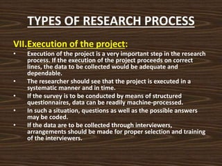 TYPES OF RESEARCH PROCESS
VII.Execution of the project:
• Execution of the project is a very important step in the research
process. If the execution of the project proceeds on correct
lines, the data to be collected would be adequate and
dependable.
• The researcher should see that the project is executed in a
systematic manner and in time.
• If the survey is to be conducted by means of structured
questionnaires, data can be readily machine-processed.
• In such a situation, questions as well as the possible answers
may be coded.
• If the data are to be collected through interviewers,
arrangements should be made for proper selection and training
of the interviewers.
 