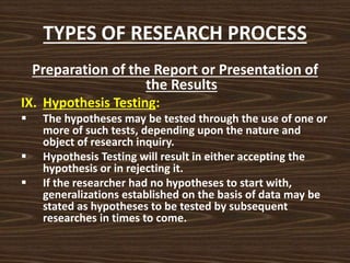 TYPES OF RESEARCH PROCESS
Preparation of the Report or Presentation of
the Results
IX. Hypothesis Testing:
 The hypotheses may be tested through the use of one or
more of such tests, depending upon the nature and
object of research inquiry.
 Hypothesis Testing will result in either accepting the
hypothesis or in rejecting it.
 If the researcher had no hypotheses to start with,
generalizations established on the basis of data may be
stated as hypotheses to be tested by subsequent
researches in times to come.
 