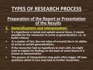 TYPES OF RESEARCH PROCESS
Preparation of the Report or Presentation
of the Results
X. Generalizations and interpretation:
 If a hypothesis is tested and upheld several times, it maybe
possible for the researcher to arrive at generalization, i.e., to
build a theory.
 As a matter of fact, the real value of research lies in its ability
to arrive at certain generalizations.
 If the researcher had no hypothesis to start with, he might
seek to explain his findings on the basis of some theory it is
known as interpretation.
 The process of interpretation may quite often trigger off new
questions which in turn may lead to further researches.
 