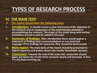 TYPES OF RESEARCH PROCESS
b) THE MAIN TEXT:
 The report should have the following parts:
i. Introduction: It should contain a clear statement of the objective of
the research and an explanation of the methodology adopted in
accomplishing the research. The scope of the study along with various
limitations should as well be stated in this part.
ii. Summary of findings: After introduction there would appear a
statement of finding sand recommendations in non-technical
language. If the findings are extensive, they should be summarized.
iii. Main report: The main body of the report should be presented in
logical sequence and broken-down into readily identifiable sections.
iv. Conclusion: Towards the end of the main text, researcher should
again put down the results of his research clearly and precisely. In fact,
it is the final summing up.
 