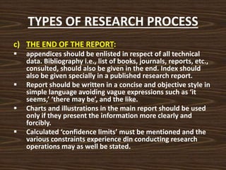 TYPES OF RESEARCH PROCESS
c) THE END OF THE REPORT:
 appendices should be enlisted in respect of all technical
data. Bibliography i.e., list of books, journals, reports, etc.,
consulted, should also be given in the end. Index should
also be given specially in a published research report.
 Report should be written in a concise and objective style in
simple language avoiding vague expressions such as ‘it
seems,’ ‘there may be’, and the like.
 Charts and illustrations in the main report should be used
only if they present the information more clearly and
forcibly.
 Calculated ‘confidence limits’ must be mentioned and the
various constraints experience din conducting research
operations may as well be stated.
 