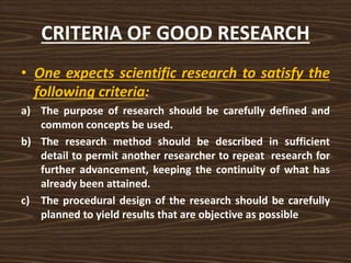 CRITERIA OF GOOD RESEARCH
• One expects scientific research to satisfy the
following criteria:
a) The purpose of research should be carefully defined and
common concepts be used.
b) The research method should be described in sufficient
detail to permit another researcher to repeat research for
further advancement, keeping the continuity of what has
already been attained.
c) The procedural design of the research should be carefully
planned to yield results that are objective as possible
 