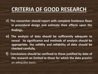 CRITERIA OF GOOD RESEARCH
d) The researcher should report with complete frankness flaws
in procedural design and estimate their effects upon the
findings.
e) The analysis of data should be sufficiently adequate to
reveal its significance and methods of analysis should be
appropriate. the validity and reliability of data should be
checked carefully.
f) Conclusions should be confined to those justified by data of
the research an limited to those for which the data provide
an adequate basis.
 