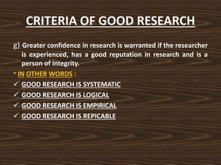 CRITERIA OF GOOD RESEARCH
g) Greater confidence in research is warranted if the researcher
is experienced, has a good reputation in research and is a
person of integrity.
* IN OTHER WORDS :
 GOOD RESEARCH IS SYSTEMATIC
 GOOD RESEARCH IS LOGICAL
 GOOD RESEARCH IS EMPIRICAL
 GOOD RESEARCH IS REPICABLE
 