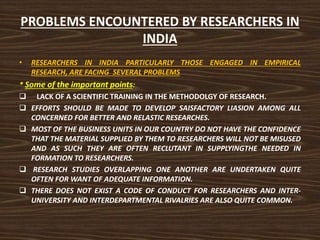 PROBLEMS ENCOUNTERED BY RESEARCHERS IN
INDIA
• RESEARCHERS IN INDIA PARTICULARLY THOSE ENGAGED IN EMPIRICAL
RESEARCH, ARE FACING SEVERAL PROBLEMS
* Some of the important points:
 LACK OF A SCIENTIFIC TRAINING IN THE METHODOLGY OF RESEARCH.
 EFFORTS SHOULD BE MADE TO DEVELOP SAISFACTORY LIASION AMONG ALL
CONCERNED FOR BETTER AND RELASTIC RESEARCHES.
 MOST OF THE BUSINESS UNITS IN OUR COUNTRY DO NOT HAVE THE CONFIDENCE
THAT THE MATERIAL SUPPLIED BY THEM TO RESEARCHERS WILL NOT BE MISUSED
AND AS SUCH THEY ARE OFTEN RECLUTANT IN SUPPLYINGTHE NEEDED IN
FORMATION TO RESEARCHERS.
 RESEARCH STUDIES OVERLAPPING ONE ANOTHER ARE UNDERTAKEN QUITE
OFTEN FOR WANT OF ADEQUATE INFORMATION.
 THERE DOES NOT EXIST A CODE OF CONDUCT FOR RESEARCHERS AND INTER-
UNIVERSITY AND INTERDEPARTMENTAL RIVALRIES ARE ALSO QUITE COMMON.
 
