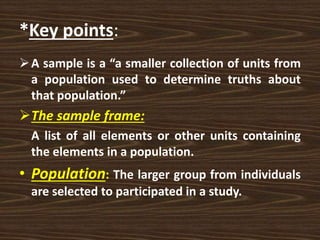 *Key points:
A sample is a “a smaller collection of units from
a population used to determine truths about
that population.”
The sample frame:
A list of all elements or other units containing
the elements in a population.
• Population: The larger group from individuals
are selected to participated in a study.
 