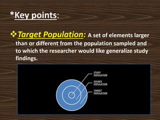 *Key points:
Target Population: A set of elements larger
than or different from the population sampled and
to which the researcher would like generalize study
findings.
STUDY
POPULATION
SOURCE
POPULATION
TARGET
POPULATION
 