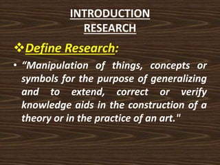 INTRODUCTION
RESEARCH
Define Research:
• “Manipulation of things, concepts or
symbols for the purpose of generalizing
and to extend, correct or verify
knowledge aids in the construction of a
theory or in the practice of an art."
 