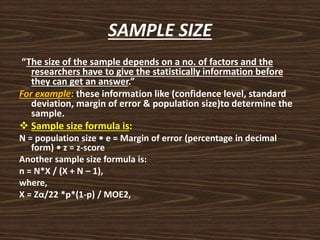 SAMPLE SIZE
“The size of the sample depends on a no. of factors and the
researchers have to give the statistically information before
they can get an answer.”
For example: these information like (confidence level, standard
deviation, margin of error & population size)to determine the
sample.
 Sample size formula is:
N = population size • e = Margin of error (percentage in decimal
form) • z = z-score
Another sample size formula is:
n = N*X / (X + N – 1),
where,
X = Zα/22 *p*(1-p) / MOE2,
 
