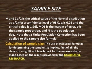 SAMPLE SIZE
and Zα/2 is the critical value of the Normal distribution
at α/2 (for a confidence level of 95%, α is 0.05 and the
critical value is 1.96), MOE is the margin of error, p is
the sample proportion, and N is the population
size. Note that a Finite Population Correction has been
applied to the sample size formula.
Calculation of sample size: The use of statistical formulas
for determining the sample size implies, first of all, the
choice of a significant benchmark for the measures to be
made based on the results provided by the QUALITATIVE
RESERARCH.
 