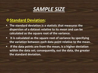 SAMPLE SIZE
Standard Deviation:
 The standard deviation is a statistic that measures the
dispersion of a dataset relative to its mean and can be
calculated as the square root of the variance.
 It is calculated as the square root of variance by specifying
the variation between each data point relative to the mean.
 If the data points are from the mean, is a higher deviation
within the data set; consequently, out the data, the greater
the standard deviation.
 