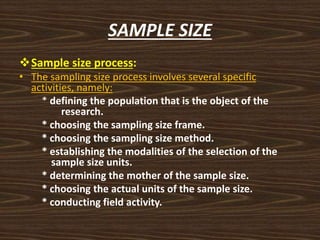 SAMPLE SIZE
Sample size process:
• The sampling size process involves several specific
activities, namely:
* defining the population that is the object of the
research.
* choosing the sampling size frame.
* choosing the sampling size method.
* establishing the modalities of the selection of the
sample size units.
* determining the mother of the sample size.
* choosing the actual units of the sample size.
* conducting field activity.
 