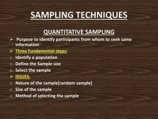 SAMPLING TECHNIQUES
QUANTITATIVE SAMPLING
 Purpose to identify participants from whom to seek same
information
 Three Fundamental steps:
o Identify a population
o Define the Sample size
o Select the sample
 ISSUES:
o Nature of the sample(random sample)
o Size of the sample
o Method of selecting the sample
 