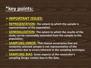 *key points:
IMPORTANT ISSUES:
o REPRESENTATION: The extent to which the sample is
representative of the population.
o GENERALIZATION: The extent to which the results of the
study can be reasonably extended from the sample to the
population.
o SAMPLING ERROR: The chance occurrence that are
randomly selected sample is not representative of the
population due to errors inherent in the sampling technique.
o SAMPLING BIAS: Some aspects of the researcher’s
sampling design creates bias in the data.
 