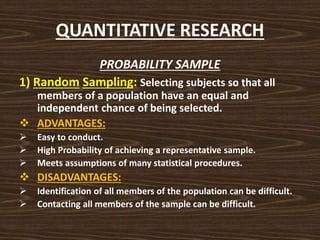 QUANTITATIVE RESEARCH
PROBABILITY SAMPLE
1) Random Sampling: Selecting subjects so that all
members of a population have an equal and
independent chance of being selected.
 ADVANTAGES:
 Easy to conduct.
 High Probability of achieving a representative sample.
 Meets assumptions of many statistical procedures.
 DISADVANTAGES:
 Identification of all members of the population can be difficult.
 Contacting all members of the sample can be difficult.
 
