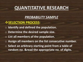 QUANTITATIVE RESEARCH
PROBABILITY SAMPLE
SELECTION PROCESS:
o Identify and defined the population.
o Determine the desired sample size.
o List all members of the population.
o Assign all members on the list consecutive number.
o Select an arbitrary starting point from a table of
random no. &read the appropriate no. of digits.
 