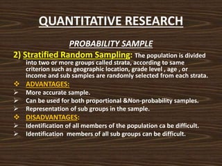 QUANTITATIVE RESEARCH
PROBABILITY SAMPLE
2) Stratified Random Sampling: The population is divided
into two or more groups called strata, according to same
criterion such as geographic location, grade level , age , or
income and sub samples are randomly selected from each strata.
 ADVANTAGES:
 More accurate sample.
 Can be used for both proportional &Non-probability samples.
 Representation of sub groups in the sample.
 DISADVANTAGES:
 Identification of all members of the population ca be difficult.
 Identification members of all sub groups can be difficult.
 
