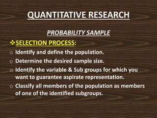 QUANTITATIVE RESEARCH
PROBABILITY SAMPLE
SELECTION PROCESS:
o Identify and define the population.
o Determine the desired sample size.
o Identify the variable & Sub groups for which you
want to guarantee aspirate representation.
o Classify all members of the population as members
of one of the identified subgroups.
 