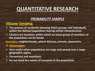 QUANTITATIVE RESEARCH
PROBABILITY SAMPLE
3)Cluster Sampling:
 The process of randomly selecting intact groups, not individuals,
within the defined population sharing similar characteristics.
 Clusters are locations within which an intact group of members of
the population can be found.
Examples: neighborhoods, school districts, schools, classrooms.
 Advantages:
 Very useful when populations are large and spread over a large
geographic region.
 Convenient and expedient.
 Do not need the names of everyone in the population.
 