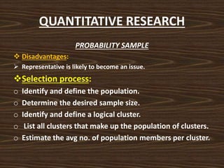 QUANTITATIVE RESEARCH
PROBABILITY SAMPLE
 Disadvantages:
 Representative is likely to become an issue.
Selection process:
o Identify and define the population.
o Determine the desired sample size.
o Identify and define a logical cluster.
o List all clusters that make up the population of clusters.
o Estimate the avg no. of population members per cluster.
 