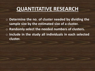 QUANTITATIVE RESEARCH
o Determine the no. of cluster needed by dividing the
sample size by the estimated size of a cluster.
o Randomly select the needed numbers of clusters.
o Include in the study all individuals in each selected
cluster.
 