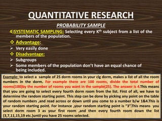 QUANTITATIVE RESEARCH
PROBABILITY SAMPLE
4)SYSTEMATIC SAMPLING: Selecting every Kth subject from a list of the
members of the population.
 Advantage:
 Very easily done
 Disadvantage:
 Subgroups
 Some members of the population don’t have an equal chance of
being included.
Example: to select a sample of 25 dorm rooms in your clg dorm, makes a list of all the room
numbers in the dorm. For example there are 100 rooms, divide the total number of
rooms(100)by the number of rooms you want in the sample(25). The answer is 4.This means
that you are going to select every fourth dorm room from the list. First of all, we have to
determine the random starting point. This step can be done by picking any point on the table
of random numbers ,and read across or down until you come to a number b/w 1&4.This is
your random starting point. For instance ,your random starting point is “3”.This means you
select dorm room 3 as your first room ,and then every fourth room down the list
(3,7,11,15,19 etc.)until you have 25 rooms selected.
 