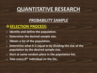QUANTITATIVE RESEARCH
PROBABILITY SAMPLE
SELECTION PROCESS:
o Identify and define the population.
o Determine the desired sample size.
o Obtain a list of the population.
o Determine what K is equal to by dividing the size of the
population by the desired sample size.
o Start at same random place in the population list.
o Take every Kth individual on the list.
 