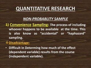 QUANTITATIVE RESEARCH
NON-PROBABLITY SAMPLE
1) Convenience Sampling: The process of including
whoever happens to be available at the time. This
is also know as “accidental” or “haphazard”
sampling.
Disadvantage:
• Difficult in Determing how much of the effect
(dependent variable) results from the course
(independent variable).
 