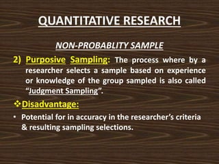 QUANTITATIVE RESEARCH
NON-PROBABLITY SAMPLE
2) Purposive Sampling: The process where by a
researcher selects a sample based on experience
or knowledge of the group sampled is also called
“Judgment Sampling”.
Disadvantage:
• Potential for in accuracy in the researcher’s criteria
& resulting sampling selections.
 