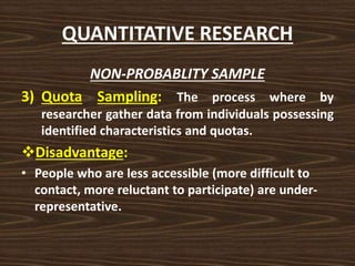 QUANTITATIVE RESEARCH
NON-PROBABLITY SAMPLE
3) Quota Sampling: The process where by
researcher gather data from individuals possessing
identified characteristics and quotas.
Disadvantage:
• People who are less accessible (more difficult to
contact, more reluctant to participate) are under-
representative.
 