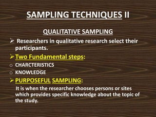 SAMPLING TECHNIQUES II
QUALITATIVE SAMPLING
 Researchers in qualitative research select their
participants.
Two Fundamental steps:
o CHARCTERISTICS
o KNOWLEDGE
PURPOSEFUL SAMPLING:
It is when the researcher chooses persons or sites
which provides specific knowledge about the topic of
the study.
 