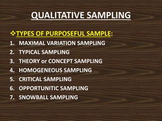 QUALITATIVE SAMPLING
TYPES OF PURPOSEFUL SAMPLE:
1. MAXIMAL VARIATION SAMPLING
2. TYPICAL SAMPLING
3. THEORY or CONCEPT SAMPLING
4. HOMOGENEOUS SAMPLING
5. CRITICAL SAMPLING
6. OPPORTUNITIC SAMPLING
7. SNOWBALL SAMPLING
 