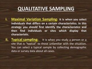 QUALITATIVE SAMPLING
i. Maximal Variation Sampling: It is when you select
individuals that differs on a certain characteristics. In this
strategy you should first identify the characteristics and
then find individuals or sites which display that
characteristic.
ii. Typical sampling: It is when you study a person or a
site that is “typical” to those unfamiliar with the situation.
You can select a typical sample by collecting demographic
data or survey data about all cases.
 