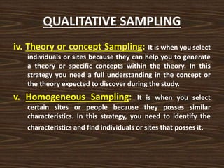 QUALITATIVE SAMPLING
iv. Theory or concept Sampling: It is when you select
individuals or sites because they can help you to generate
a theory or specific concepts within the theory. In this
strategy you need a full understanding in the concept or
the theory expected to discover during the study.
v. Homogeneous Sampling: It is when you select
certain sites or people because they posses similar
characteristics. In this strategy, you need to identify the
characteristics and find individuals or sites that posses it.
 