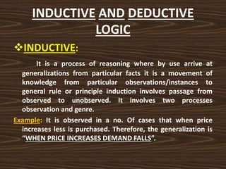 INDUCTIVE AND DEDUCTIVE
LOGIC
INDUCTIVE:
It is a process of reasoning where by use arrive at
generalizations from particular facts it is a movement of
knowledge from particular observations/instances to
general rule or principle induction involves passage from
observed to unobserved. It involves two processes
observation and genre.
Example: It is observed in a no. Of cases that when price
increases less is purchased. Therefore, the generalization is
“WHEN PRICE INCREASES DEMAND FALLS”.
 