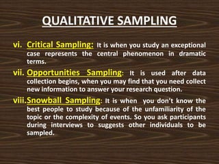 QUALITATIVE SAMPLING
vi. Critical Sampling: It is when you study an exceptional
case represents the central phenomenon in dramatic
terms.
vii. Opportunities Sampling: It is used after data
collection begins, when you may find that you need collect
new information to answer your research question.
viii.Snowball Sampling: It is when you don’t know the
best people to study because of the unfamiliarity of the
topic or the complexity of events. So you ask participants
during interviews to suggests other individuals to be
sampled.
 