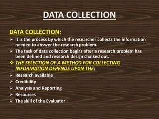 DATA COLLECTION
DATA COLLECTION:
 It is the process by which the researcher collects the information
needed to answer the research problem.
 The task of data collection begins after a research problem has
been defined and research design chalked out.
 THE SELECTION OF A METHOD FOR COLLECTING
INFORMATION DEPENDS UPON THE:
 Research available
 Credibility
 Analysis and Reporting
 Resources
 The skill of the Evaluator
 
