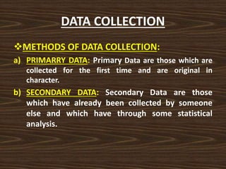 DATA COLLECTION
METHODS OF DATA COLLECTION:
a) PRIMARRY DATA: Primary Data are those which are
collected for the first time and are original in
character.
b) SECONDARY DATA: Secondary Data are those
which have already been collected by someone
else and which have through some statistical
analysis.
 