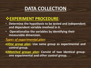 DATA COLLECTION
EXPERIMENT PROCEDURE:
• Determine the hypothesis to be tested and independent
and dependent variable involved in it.
• Operationalize the variables by identifying their
measurable dimension.
Types of experimental plan:
a)One group plan: Use same group as experimental and
control group.
b)Matched groups plan: Consist of two identical group-
one experimental and other control group.
 