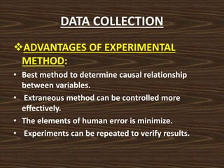 DATA COLLECTION
ADVANTAGES OF EXPERIMENTAL
METHOD:
• Best method to determine causal relationship
between variables.
• Extraneous method can be controlled more
effectively.
• The elements of human error is minimize.
• Experiments can be repeated to verify results.
 