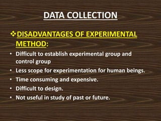 DATA COLLECTION
DISADVANTAGES OF EXPERIMENTAL
METHOD:
• Difficult to establish experimental group and
control group
• Less scope for experimentation for human beings.
• Time consuming and expensive.
• Difficult to design.
• Not useful in study of past or future.
 