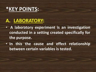 *KEY POINTS:
A. LABORATORY:
• A laboratory experiment is an investigation
conducted in a setting created specifically for
the purpose.
• In this the cause and effect relationship
between certain variables is tested.
 