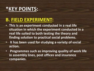 *KEY POINTS:
B. FIELD EXPERIMENT:
• This is an experiment conducted in a real life
situation in which the experiment conducted in a
real life suited to both testing the theory and
finding solution to practical social problems.
• It has been used for studying a variety of social
action.
• Programmes such as improving quality of work life
in assembly lines, post offices and insurance
companies.
 