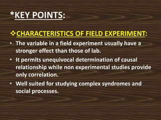 *KEY POINTS:
CHARACTERISTICS OF FIELD EXPERIMENT:
• The variable in a field experiment usually have a
stronger effect than those of lab.
• It permits unequivocal determination of causal
relationship while non experimental studies provide
only correlation.
• Well suited for studying complex syndromes and
social processes.
 