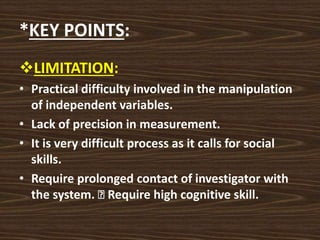 *KEY POINTS:
LIMITATION:
• Practical difficulty involved in the manipulation
of independent variables.
• Lack of precision in measurement.
• It is very difficult process as it calls for social
skills.
• Require prolonged contact of investigator with
the system. Require high cognitive skill.
 