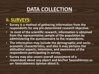 DATA COLLECTION
ii. SURVEYS:
• Survey is a method of gathering information from the
respondents for any pre-determined research objective.
• In most of the scientific research, information is obtained
from the representative sample of the population by
administering the questionnaire to the respondents.
• The information may include the demographic and socio-
economic characteristics, and also it may pertains the
attitudinal aspects, intentions, and awareness of the
respondents participating in survey.
• Survey may also covers overall assessment of a
respondent about any object and his/her favorableness or
un- favorableness opinion about it.
 