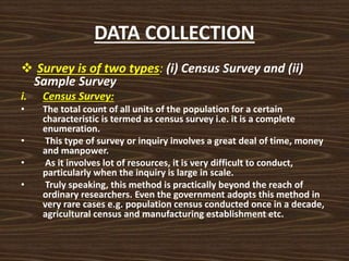 DATA COLLECTION
 Survey is of two types: (i) Census Survey and (ii)
Sample Survey
i. Census Survey:
• The total count of all units of the population for a certain
characteristic is termed as census survey i.e. it is a complete
enumeration.
• This type of survey or inquiry involves a great deal of time, money
and manpower.
• As it involves lot of resources, it is very difficult to conduct,
particularly when the inquiry is large in scale.
• Truly speaking, this method is practically beyond the reach of
ordinary researchers. Even the government adopts this method in
very rare cases e.g. population census conducted once in a decade,
agricultural census and manufacturing establishment etc.
 