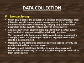 DATA COLLECTION
ii. Sample Survey:
• When only a part of the population is selected and enumerated, then
it is called sample enumeration or sample survey. It is possible to
obtain sufficiently accurate results by studying only a part of total
population and as such there is no utility of census survey.
• A sample survey will usually be less expensive than a census survey
and the desired information will be obtained in less time.
• This does not imply that economy is the consideration in conducting
a sample survey. It is most important that a degree of accuracy of
results is also maintained.
• Occasionally, the technique of sample survey is applied to verify the
results obtained from a census survey.
• It has been well established fact that in many situations a well
conducted sample survey can provide much more precise results than
from census survey.
 