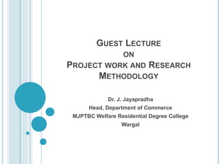 GUEST LECTURE
ON
PROJECT WORK AND RESEARCH
METHODOLOGY
Dr. J. Jayapradha
Head, Department of Commerce
MJPTBC Welfare Residential Degree College
Wargal
 